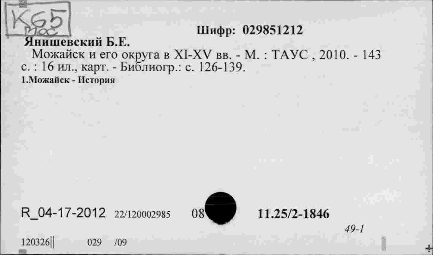 ﻿Шифр: 029851212 Янишевский Б.Е.
Можайск и его округа в XI-XV вв. - М. : ТАУС , 2010. - 143 с. : 16 ил., карт. - Библиогр.: с. 126-139.
1.Можайск - История
R_04-17-2012 22/120002985
11.25/2-1846
49-1
120326Ц	029 /09